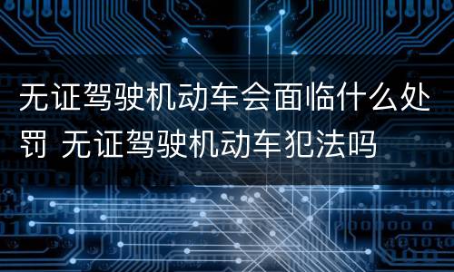 无证驾驶机动车会面临什么处罚 无证驾驶机动车犯法吗