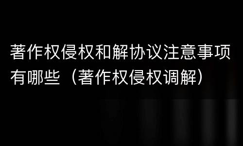 著作权侵权和解协议注意事项有哪些（著作权侵权调解）