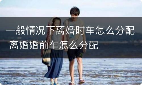 一般情况下离婚时车怎么分配 离婚婚前车怎么分配