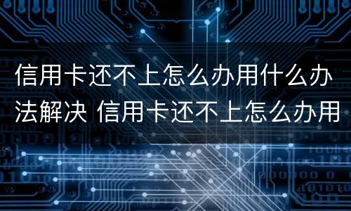 信用卡还不上怎么办用什么办法解决 信用卡还不上怎么办用什么办法解决好