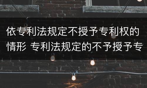 依专利法规定不授予专利权的情形 专利法规定的不予授予专利的情形