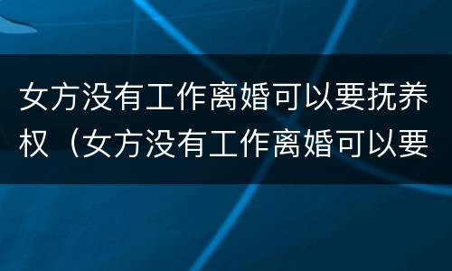 女方没有工作离婚可以要抚养权（女方没有工作离婚可以要抚养权吗孩子3岁）
