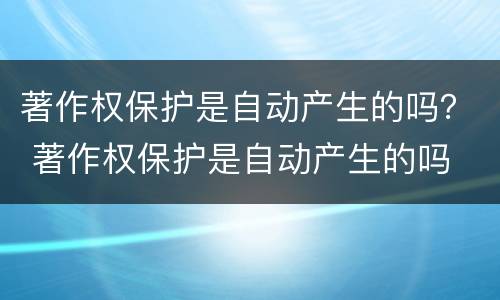 著作权保护是自动产生的吗？ 著作权保护是自动产生的吗