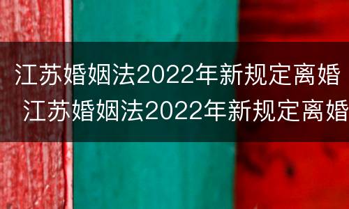江苏婚姻法2022年新规定离婚 江苏婚姻法2022年新规定离婚财产分割