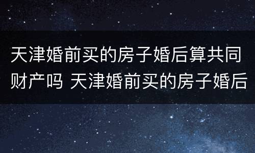 天津婚前买的房子婚后算共同财产吗 天津婚前买的房子婚后算共同财产吗知乎