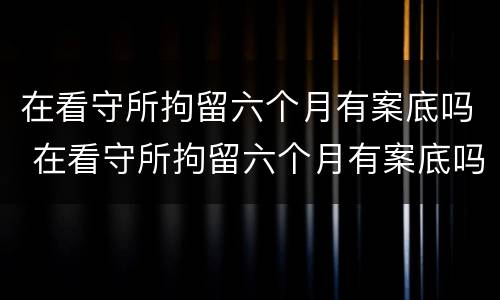 在看守所拘留六个月有案底吗 在看守所拘留六个月有案底吗会怎么样
