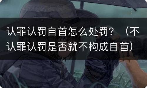 认罪认罚自首怎么处罚？（不认罪认罚是否就不构成自首）