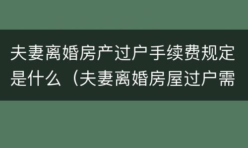 夫妻离婚房产过户手续费规定是什么（夫妻离婚房屋过户需要什么手续和费用标准）