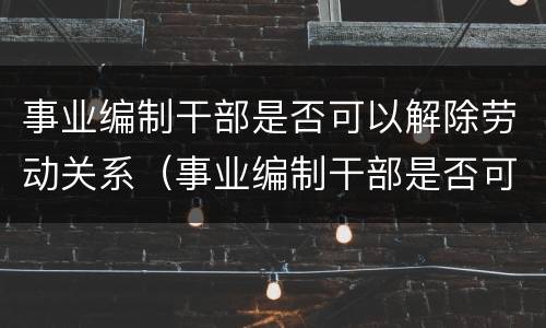 事业编制干部是否可以解除劳动关系（事业编制干部是否可以解除劳动关系协议）