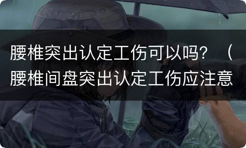 腰椎突出认定工伤可以吗？（腰椎间盘突出认定工伤应注意的事项）