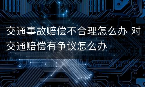 交通事故赔偿不合理怎么办 对交通赔偿有争议怎么办