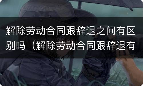 解除劳动合同跟辞退之间有区别吗（解除劳动合同跟辞退有什么区别）