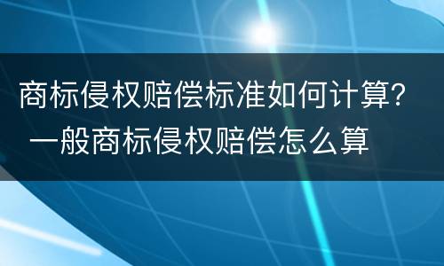 商标侵权赔偿标准如何计算？ 一般商标侵权赔偿怎么算