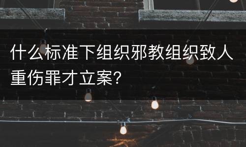 什么标准下组织邪教组织致人重伤罪才立案？