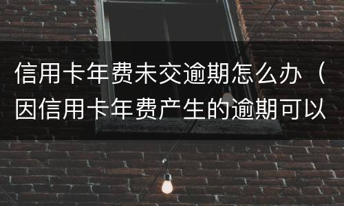 信用卡年费未交逾期怎么办（因信用卡年费产生的逾期可以消除吗）