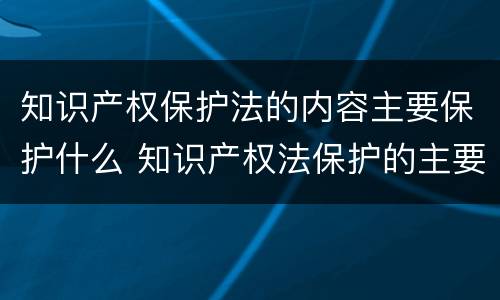 知识产权保护法的内容主要保护什么 知识产权法保护的主要内容有