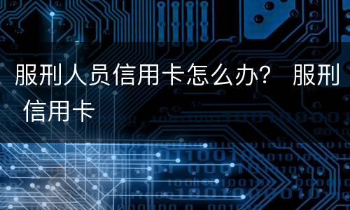 服刑人员信用卡怎么办？ 服刑 信用卡