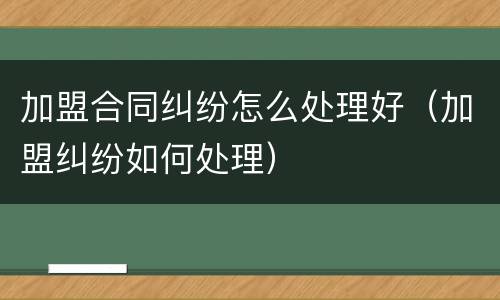 加盟合同纠纷怎么处理好（加盟纠纷如何处理）