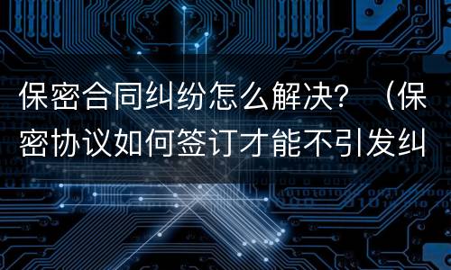 保密合同纠纷怎么解决？（保密协议如何签订才能不引发纠纷）