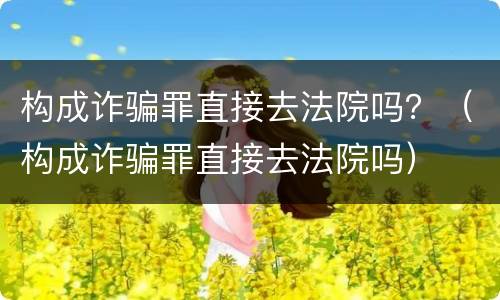 构成诈骗罪直接去法院吗？（构成诈骗罪直接去法院吗）