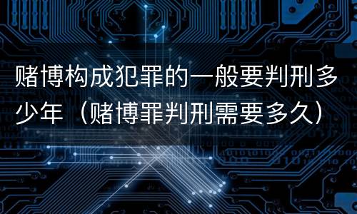 赌博构成犯罪的一般要判刑多少年（赌博罪判刑需要多久）