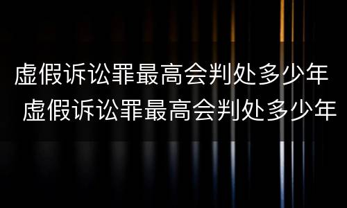 虚假诉讼罪最高会判处多少年 虚假诉讼罪最高会判处多少年呢