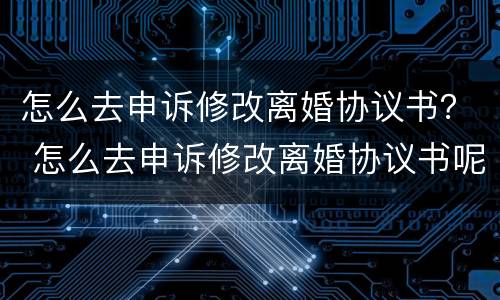 怎么去申诉修改离婚协议书？ 怎么去申诉修改离婚协议书呢