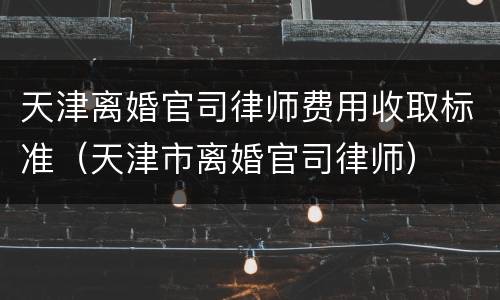 天津离婚官司律师费用收取标准（天津市离婚官司律师）