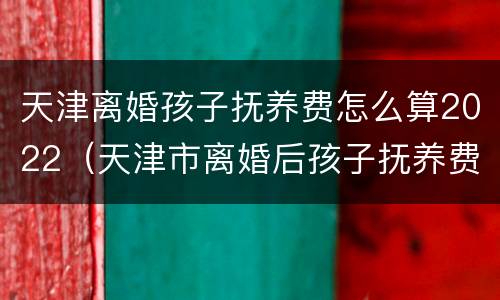 天津离婚孩子抚养费怎么算2022（天津市离婚后孩子抚养费是多少）