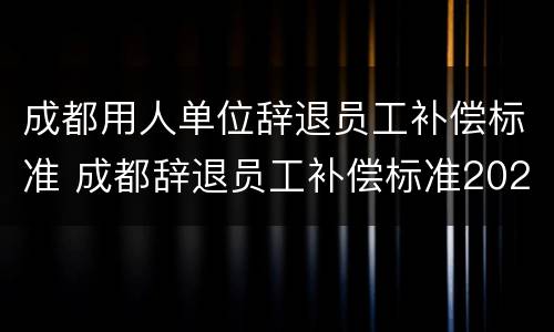 成都用人单位辞退员工补偿标准 成都辞退员工补偿标准2020