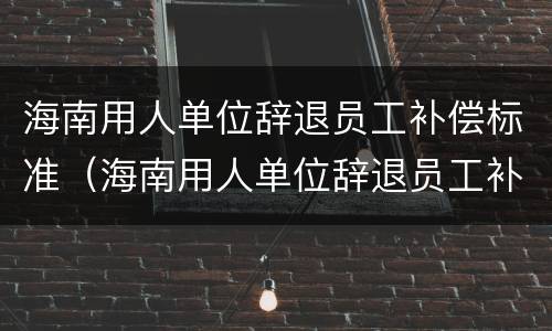 海南用人单位辞退员工补偿标准（海南用人单位辞退员工补偿标准文件）