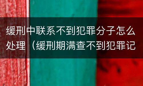 缓刑中联系不到犯罪分子怎么处理（缓刑期满查不到犯罪记录）