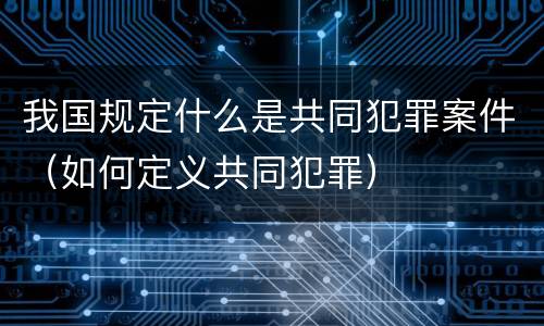 我国规定什么是共同犯罪案件（如何定义共同犯罪）