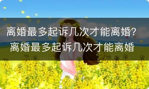 离婚最多起诉几次才能离婚？ 离婚最多起诉几次才能离婚