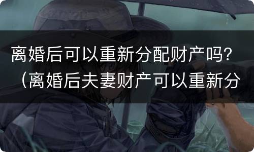 离婚后可以重新分配财产吗？（离婚后夫妻财产可以重新分配吗）