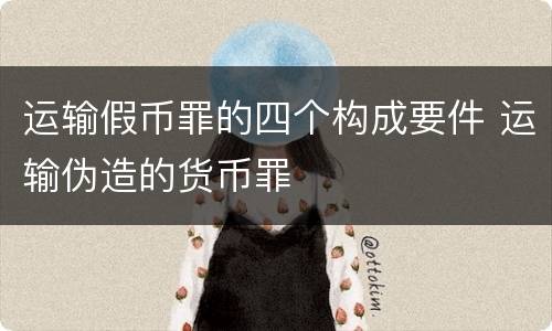 运输假币罪的四个构成要件 运输伪造的货币罪