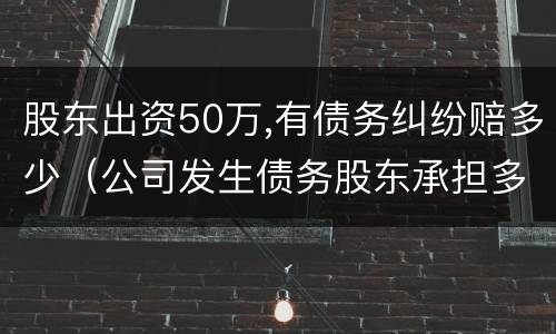 股东出资50万,有债务纠纷赔多少（公司发生债务股东承担多少钱）