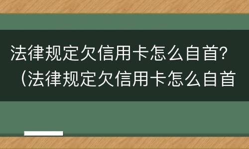 法律规定欠信用卡怎么自首？（法律规定欠信用卡怎么自首不还）