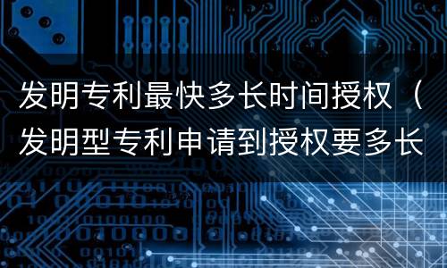 发明专利最快多长时间授权（发明型专利申请到授权要多长时间）