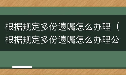 根据规定多份遗嘱怎么办理（根据规定多份遗嘱怎么办理公证）