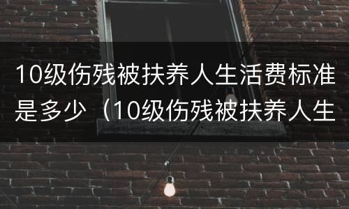 10级伤残被扶养人生活费标准是多少（10级伤残被扶养人生活费标准是多少钱）