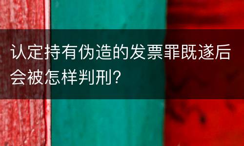 认定持有伪造的发票罪既遂后会被怎样判刑?
