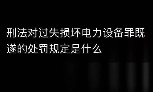 刑法对过失损坏电力设备罪既遂的处罚规定是什么