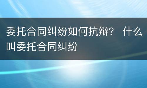 委托合同纠纷如何抗辩？ 什么叫委托合同纠纷