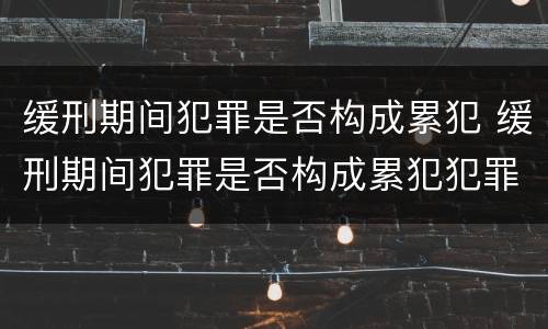 缓刑期间犯罪是否构成累犯 缓刑期间犯罪是否构成累犯犯罪