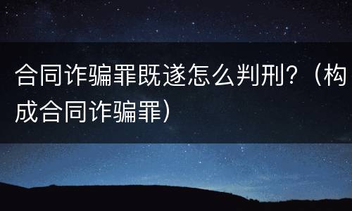 合同诈骗罪既遂怎么判刑?（构成合同诈骗罪）