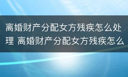 离婚财产分配女方残疾怎么处理 离婚财产分配女方残疾怎么处理好