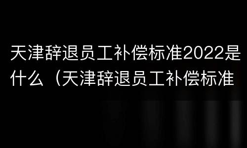 天津辞退员工补偿标准2022是什么（天津辞退员工补偿标准2022是什么时候发）