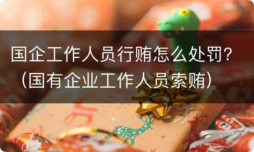 国企工作人员行贿怎么处罚？（国有企业工作人员索贿）