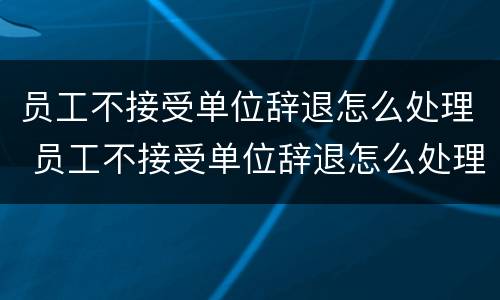 员工不接受单位辞退怎么处理 员工不接受单位辞退怎么处理呢